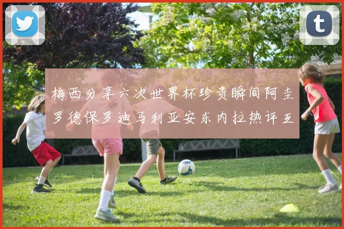 梅西分享六次世界杯珍贵瞬间阿圭罗德保罗迪马利亚安东内拉热评互动