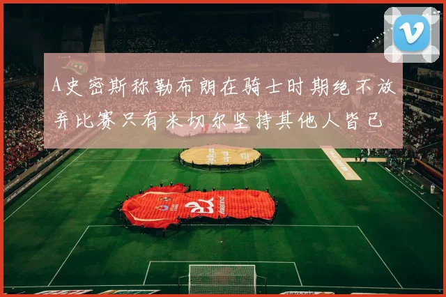 A史密斯称勒布朗在骑士时期绝不放弃比赛只有米切尔坚持其他人皆已放弃