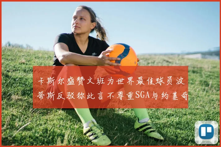 卡斯尔盛赞文班为世界最佳球员波蒂斯反驳称此言不尊重SGA与约基奇