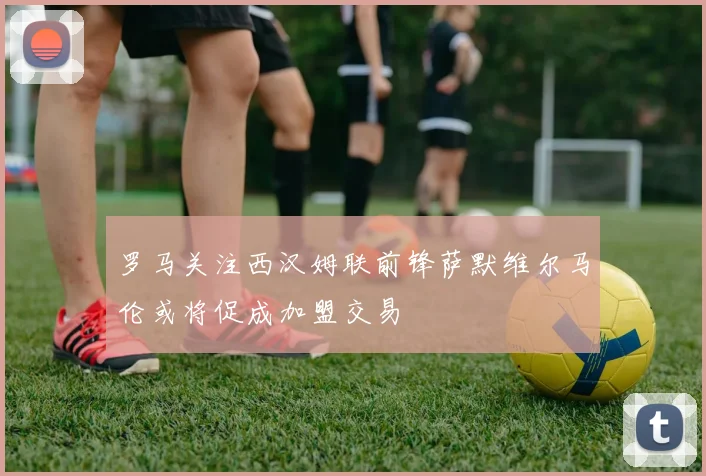 罗马关注西汉姆联前锋萨默维尔马伦或将促成加盟交易
