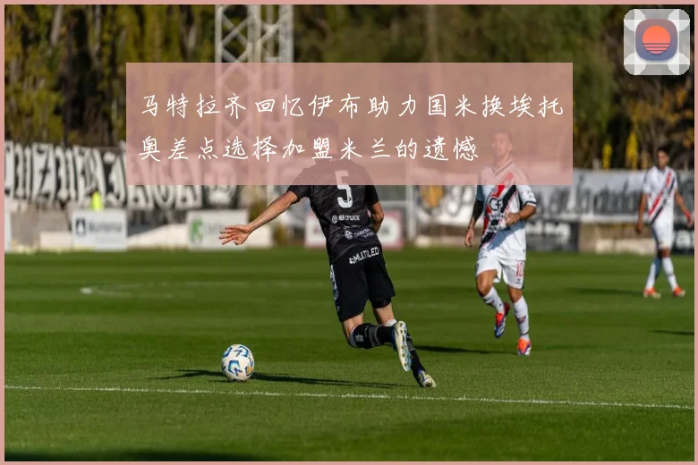 马特拉齐回忆伊布助力国米换埃托奥差点选择加盟米兰的遗憾
