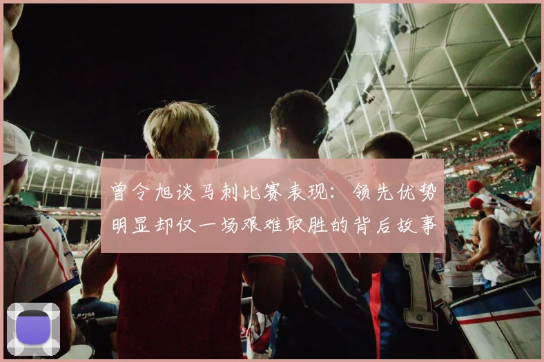 曾令旭谈马刺比赛表现：领先优势明显却仅一场艰难取胜的背后故事