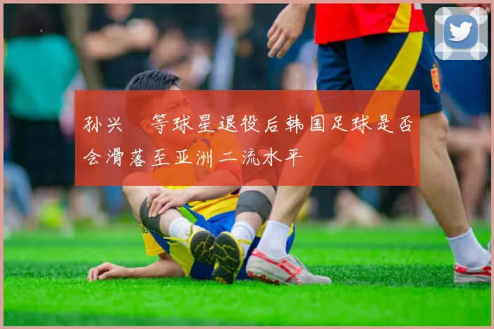 孙兴慜等球星退役后韩国足球是否会滑落至亚洲二流水平