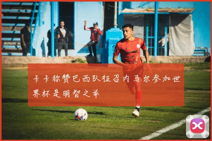 卡卡称赞巴西队征召内马尔参加世界杯是明智之举