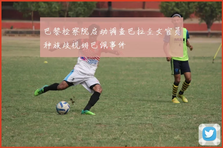 巴黎检察院启动调查巴拉圭女官员种族歧视姆巴佩事件