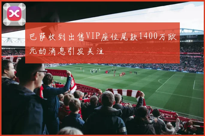 巴萨收到出售VIP座位尾款1400万欧元的消息引发关注