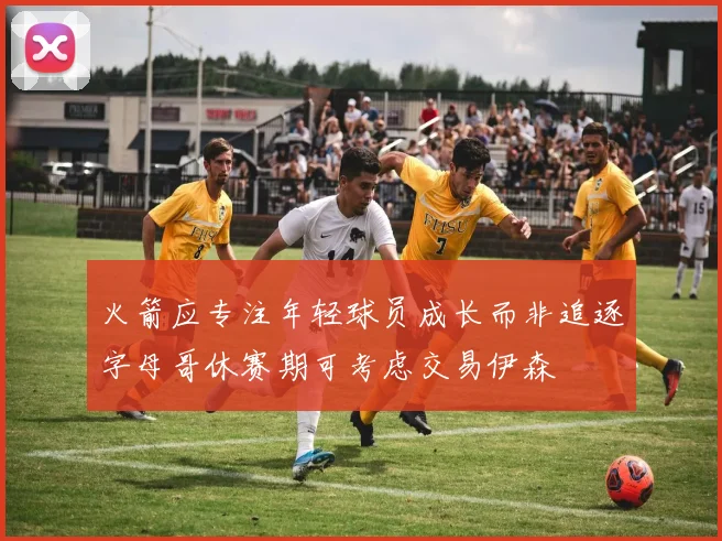 火箭应专注年轻球员成长而非追逐字母哥休赛期可考虑交易伊森