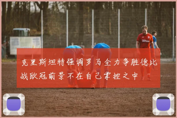 克里斯坦特强调罗马全力争胜德比战欧冠前景不在自己掌控之中