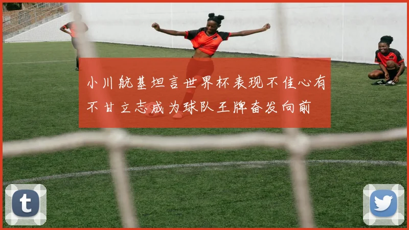 小川航基坦言世界杯表现不佳心有不甘立志成为球队王牌奋发向前