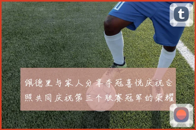 佩德里与家人分享夺冠喜悦庆祝合照共同庆祝第三个联赛冠军的荣耀时刻