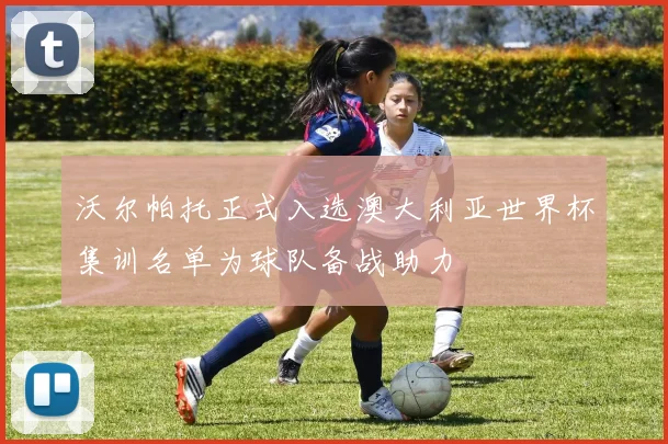 沃尔帕托正式入选澳大利亚世界杯集训名单为球队备战助力