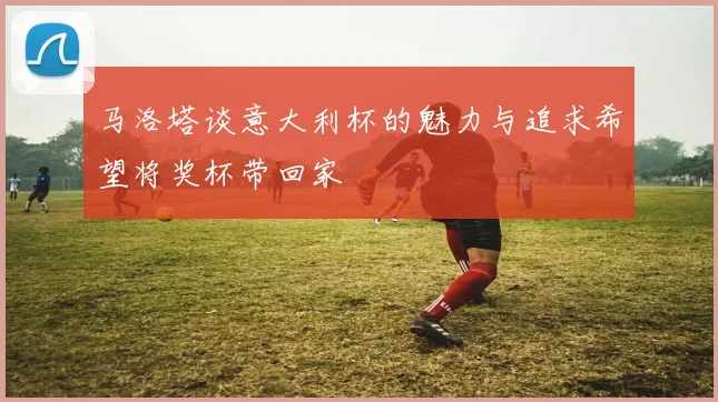 马洛塔谈意大利杯的魅力与追求希望将奖杯带回家