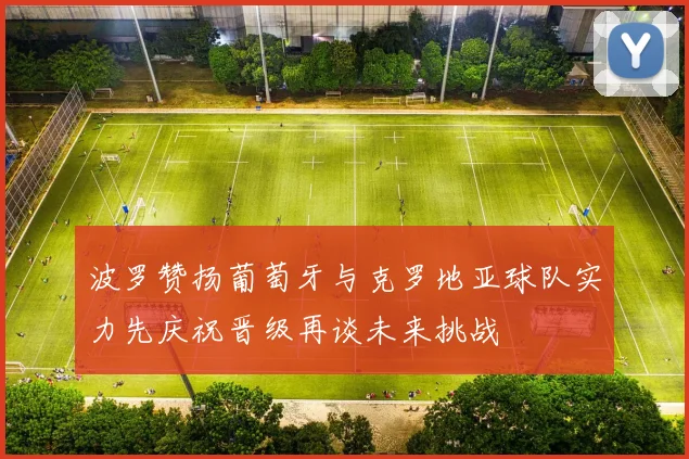 波罗赞扬葡萄牙与克罗地亚球队实力先庆祝晋级再谈未来挑战