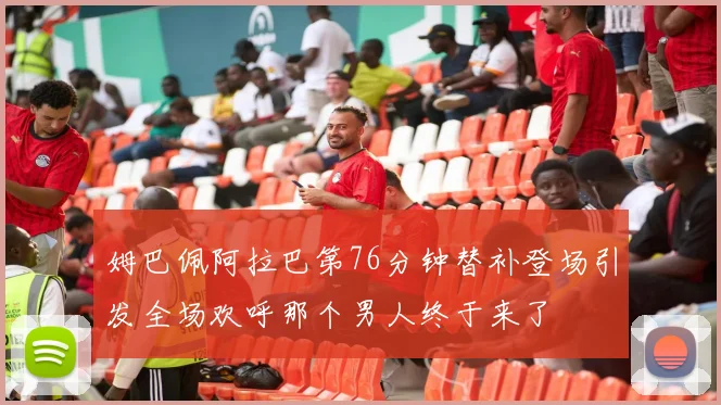 姆巴佩阿拉巴第76分钟替补登场引发全场欢呼那个男人终于来了