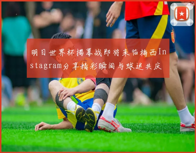 明日世界杯揭幕战即将来临梅西Instagram分享精彩瞬间与球迷共庆