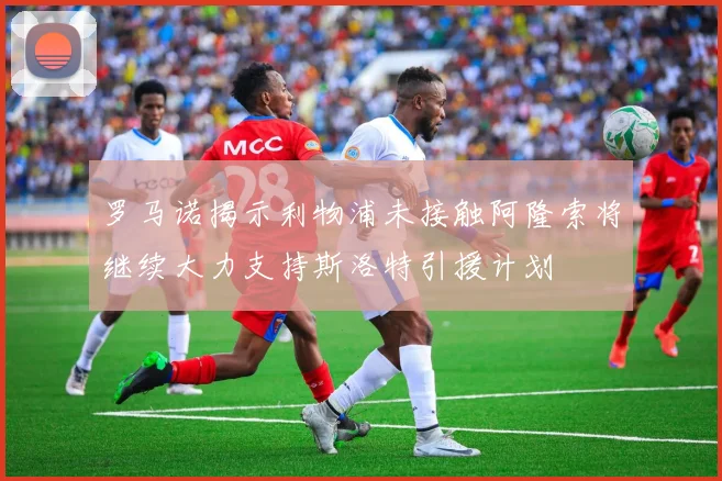 罗马诺揭示利物浦未接触阿隆索将继续大力支持斯洛特引援计划