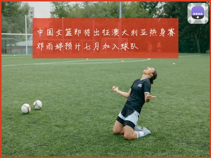 中国女篮即将出征澳大利亚热身赛邓雨婷预计七月加入球队