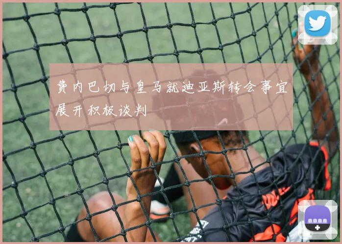 费内巴切与皇马就迪亚斯转会事宜展开积极谈判