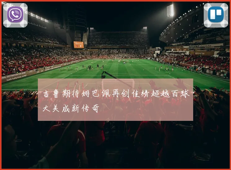 吉鲁期待姆巴佩再创佳绩超越百球大关成新传奇