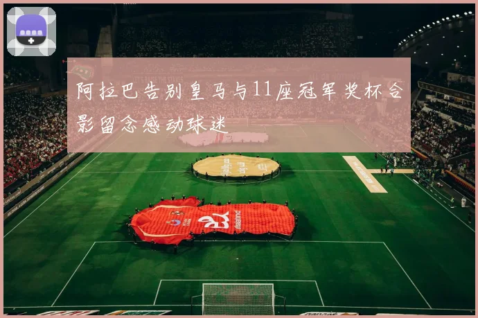 阿拉巴告别皇马与11座冠军奖杯合影留念感动球迷