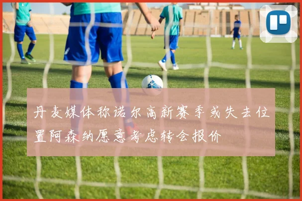 丹麦媒体称诺尔高新赛季或失去位置阿森纳愿意考虑转会报价