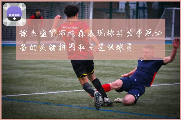 徐杰盛赞布伦森表现称其为夺冠必备的关键拼图和五星级球员