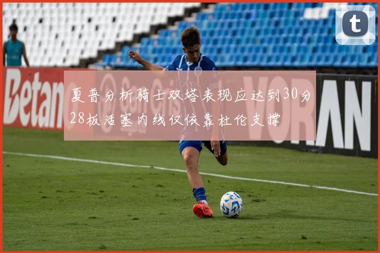 夏普分析骑士双塔表现应达到30分28板活塞内线仅依靠杜伦支撑