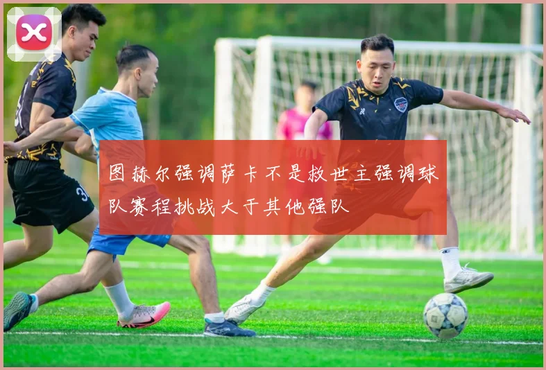 图赫尔强调萨卡不是救世主强调球队赛程挑战大于其他强队